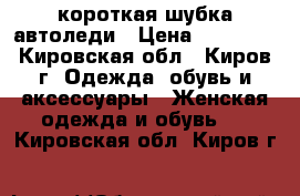 короткая шубка автоледи › Цена ­ 12 000 - Кировская обл., Киров г. Одежда, обувь и аксессуары » Женская одежда и обувь   . Кировская обл.,Киров г.